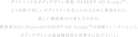 ダイナミックなボディデザイン技術、VASER® 4D Sculpt™。より自然で美しいボディラインを手に入れるために開発された、新しい脂肪吸引の考え方である。開発者のDr.HoyosはVASER® 4D Sculpt™の国際トレーナーとして、ボディデザインの最高峰技術を世界中に広げていく。